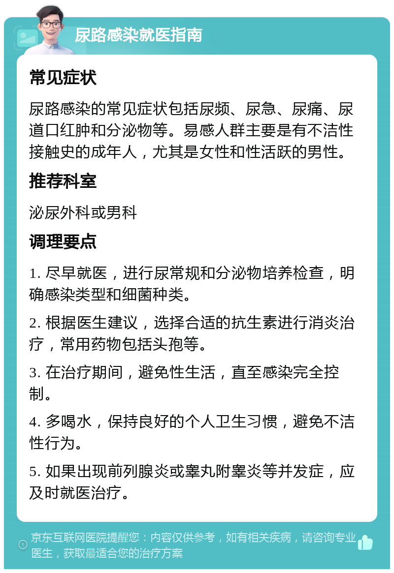 尿路感染就医指南 常见症状 尿路感染的常见症状包括尿频、尿急、尿痛、尿道口红肿和分泌物等。易感人群主要是有不洁性接触史的成年人，尤其是女性和性活跃的男性。 推荐科室 泌尿外科或男科 调理要点 1. 尽早就医，进行尿常规和分泌物培养检查，明确感染类型和细菌种类。 2. 根据医生建议，选择合适的抗生素进行消炎治疗，常用药物包括头孢等。 3. 在治疗期间，避免性生活，直至感染完全控制。 4. 多喝水，保持良好的个人卫生习惯，避免不洁性行为。 5. 如果出现前列腺炎或睾丸附睾炎等并发症，应及时就医治疗。