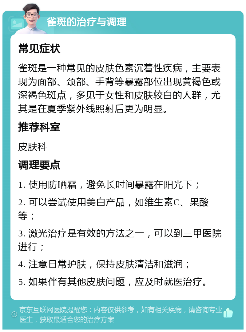 雀斑的治疗与调理 常见症状 雀斑是一种常见的皮肤色素沉着性疾病，主要表现为面部、颈部、手背等暴露部位出现黄褐色或深褐色斑点，多见于女性和皮肤较白的人群，尤其是在夏季紫外线照射后更为明显。 推荐科室 皮肤科 调理要点 1. 使用防晒霜，避免长时间暴露在阳光下； 2. 可以尝试使用美白产品，如维生素C、果酸等； 3. 激光治疗是有效的方法之一，可以到三甲医院进行； 4. 注意日常护肤，保持皮肤清洁和滋润； 5. 如果伴有其他皮肤问题，应及时就医治疗。