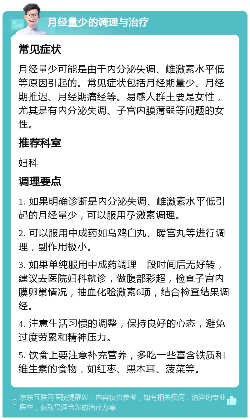 月经量少的调理与治疗 常见症状 月经量少可能是由于内分泌失调、雌激素水平低等原因引起的。常见症状包括月经期量少、月经期推迟、月经期痛经等。易感人群主要是女性，尤其是有内分泌失调、子宫内膜薄弱等问题的女性。 推荐科室 妇科 调理要点 1. 如果明确诊断是内分泌失调、雌激素水平低引起的月经量少，可以服用孕激素调理。 2. 可以服用中成药如乌鸡白丸、暖宫丸等进行调理，副作用极小。 3. 如果单纯服用中成药调理一段时间后无好转，建议去医院妇科就诊，做腹部彩超，检查子宫内膜卵巢情况，抽血化验激素6项，结合检查结果调经。 4. 注意生活习惯的调整，保持良好的心态，避免过度劳累和精神压力。 5. 饮食上要注意补充营养，多吃一些富含铁质和维生素的食物，如红枣、黑木耳、菠菜等。