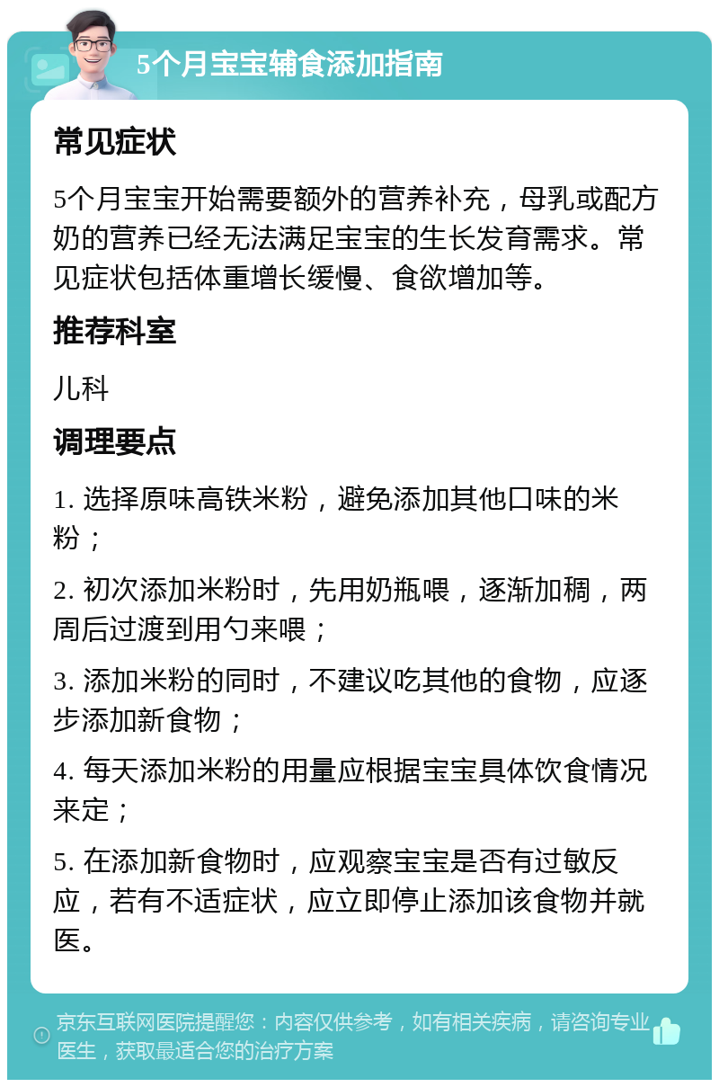 5个月宝宝辅食添加指南 常见症状 5个月宝宝开始需要额外的营养补充，母乳或配方奶的营养已经无法满足宝宝的生长发育需求。常见症状包括体重增长缓慢、食欲增加等。 推荐科室 儿科 调理要点 1. 选择原味高铁米粉，避免添加其他口味的米粉； 2. 初次添加米粉时，先用奶瓶喂，逐渐加稠，两周后过渡到用勺来喂； 3. 添加米粉的同时，不建议吃其他的食物，应逐步添加新食物； 4. 每天添加米粉的用量应根据宝宝具体饮食情况来定； 5. 在添加新食物时，应观察宝宝是否有过敏反应，若有不适症状，应立即停止添加该食物并就医。