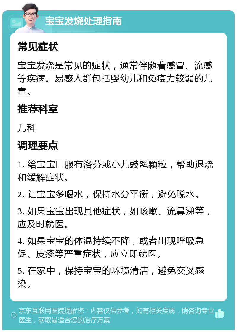 宝宝发烧处理指南 常见症状 宝宝发烧是常见的症状，通常伴随着感冒、流感等疾病。易感人群包括婴幼儿和免疫力较弱的儿童。 推荐科室 儿科 调理要点 1. 给宝宝口服布洛芬或小儿豉翘颗粒，帮助退烧和缓解症状。 2. 让宝宝多喝水，保持水分平衡，避免脱水。 3. 如果宝宝出现其他症状，如咳嗽、流鼻涕等，应及时就医。 4. 如果宝宝的体温持续不降，或者出现呼吸急促、皮疹等严重症状，应立即就医。 5. 在家中，保持宝宝的环境清洁，避免交叉感染。