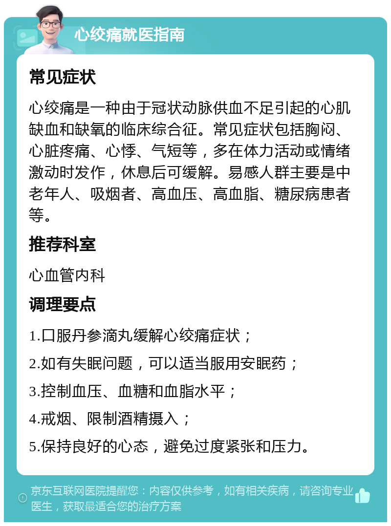 心绞痛就医指南 常见症状 心绞痛是一种由于冠状动脉供血不足引起的心肌缺血和缺氧的临床综合征。常见症状包括胸闷、心脏疼痛、心悸、气短等，多在体力活动或情绪激动时发作，休息后可缓解。易感人群主要是中老年人、吸烟者、高血压、高血脂、糖尿病患者等。 推荐科室 心血管内科 调理要点 1.口服丹参滴丸缓解心绞痛症状； 2.如有失眠问题，可以适当服用安眠药； 3.控制血压、血糖和血脂水平； 4.戒烟、限制酒精摄入； 5.保持良好的心态，避免过度紧张和压力。