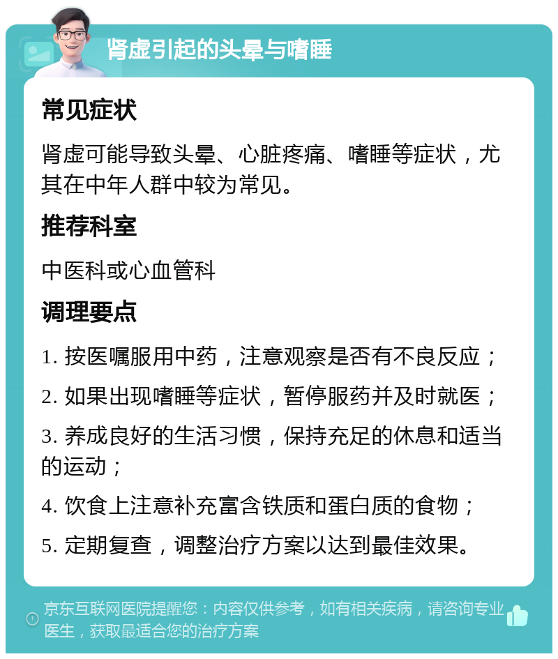 肾虚引起的头晕与嗜睡 常见症状 肾虚可能导致头晕、心脏疼痛、嗜睡等症状，尤其在中年人群中较为常见。 推荐科室 中医科或心血管科 调理要点 1. 按医嘱服用中药，注意观察是否有不良反应； 2. 如果出现嗜睡等症状，暂停服药并及时就医； 3. 养成良好的生活习惯，保持充足的休息和适当的运动； 4. 饮食上注意补充富含铁质和蛋白质的食物； 5. 定期复查，调整治疗方案以达到最佳效果。