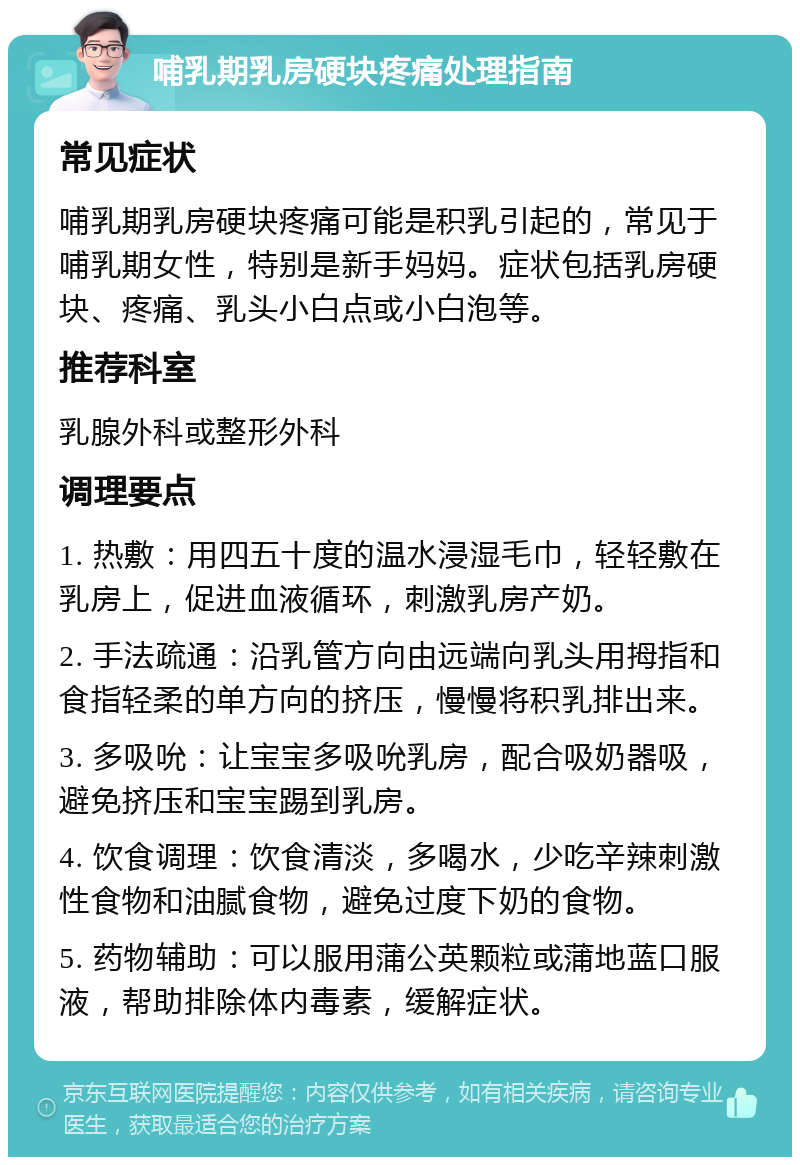 哺乳期乳房硬块疼痛处理指南 常见症状 哺乳期乳房硬块疼痛可能是积乳引起的，常见于哺乳期女性，特别是新手妈妈。症状包括乳房硬块、疼痛、乳头小白点或小白泡等。 推荐科室 乳腺外科或整形外科 调理要点 1. 热敷：用四五十度的温水浸湿毛巾，轻轻敷在乳房上，促进血液循环，刺激乳房产奶。 2. 手法疏通：沿乳管方向由远端向乳头用拇指和食指轻柔的单方向的挤压，慢慢将积乳排出来。 3. 多吸吮：让宝宝多吸吮乳房，配合吸奶器吸，避免挤压和宝宝踢到乳房。 4. 饮食调理：饮食清淡，多喝水，少吃辛辣刺激性食物和油腻食物，避免过度下奶的食物。 5. 药物辅助：可以服用蒲公英颗粒或蒲地蓝口服液，帮助排除体内毒素，缓解症状。