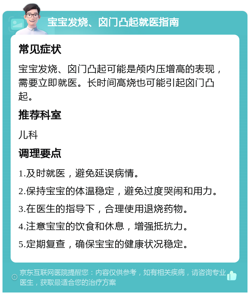 宝宝发烧、囟门凸起就医指南 常见症状 宝宝发烧、囟门凸起可能是颅内压增高的表现，需要立即就医。长时间高烧也可能引起囟门凸起。 推荐科室 儿科 调理要点 1.及时就医，避免延误病情。 2.保持宝宝的体温稳定，避免过度哭闹和用力。 3.在医生的指导下，合理使用退烧药物。 4.注意宝宝的饮食和休息，增强抵抗力。 5.定期复查，确保宝宝的健康状况稳定。