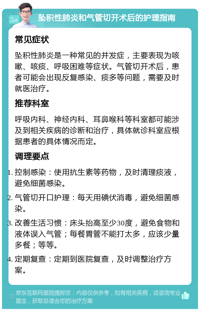 坠积性肺炎和气管切开术后的护理指南 常见症状 坠积性肺炎是一种常见的并发症，主要表现为咳嗽、咳痰、呼吸困难等症状。气管切开术后，患者可能会出现反复感染、痰多等问题，需要及时就医治疗。 推荐科室 呼吸内科、神经内科、耳鼻喉科等科室都可能涉及到相关疾病的诊断和治疗，具体就诊科室应根据患者的具体情况而定。 调理要点 控制感染：使用抗生素等药物，及时清理痰液，避免细菌感染。 气管切开口护理：每天用碘伏消毒，避免细菌感染。 改善生活习惯：床头抬高至少30度，避免食物和液体误入气管；每餐胃管不能打太多，应该少量多餐；等等。 定期复查：定期到医院复查，及时调整治疗方案。