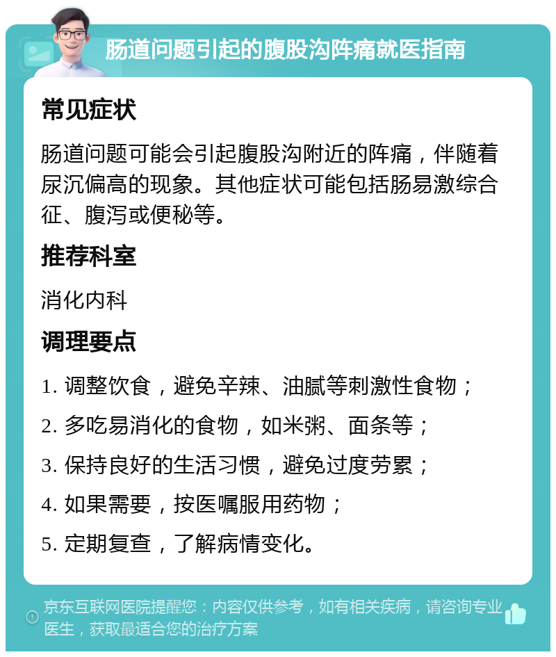 肠道问题引起的腹股沟阵痛就医指南 常见症状 肠道问题可能会引起腹股沟附近的阵痛，伴随着尿沉偏高的现象。其他症状可能包括肠易激综合征、腹泻或便秘等。 推荐科室 消化内科 调理要点 1. 调整饮食，避免辛辣、油腻等刺激性食物； 2. 多吃易消化的食物，如米粥、面条等； 3. 保持良好的生活习惯，避免过度劳累； 4. 如果需要，按医嘱服用药物； 5. 定期复查，了解病情变化。