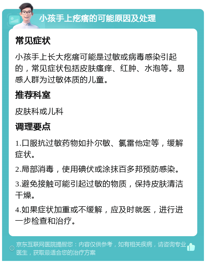 小孩手上疙瘩的可能原因及处理 常见症状 小孩手上长大疙瘩可能是过敏或病毒感染引起的，常见症状包括皮肤瘙痒、红肿、水泡等。易感人群为过敏体质的儿童。 推荐科室 皮肤科或儿科 调理要点 1.口服抗过敏药物如扑尔敏、氯雷他定等，缓解症状。 2.局部消毒，使用碘伏或涂抹百多邦预防感染。 3.避免接触可能引起过敏的物质，保持皮肤清洁干燥。 4.如果症状加重或不缓解，应及时就医，进行进一步检查和治疗。