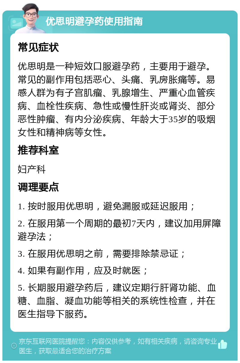 优思明避孕药使用指南 常见症状 优思明是一种短效口服避孕药，主要用于避孕。常见的副作用包括恶心、头痛、乳房胀痛等。易感人群为有子宫肌瘤、乳腺增生、严重心血管疾病、血栓性疾病、急性或慢性肝炎或肾炎、部分恶性肿瘤、有内分泌疾病、年龄大于35岁的吸烟女性和精神病等女性。 推荐科室 妇产科 调理要点 1. 按时服用优思明，避免漏服或延迟服用； 2. 在服用第一个周期的最初7天内，建议加用屏障避孕法； 3. 在服用优思明之前，需要排除禁忌证； 4. 如果有副作用，应及时就医； 5. 长期服用避孕药后，建议定期行肝肾功能、血糖、血脂、凝血功能等相关的系统性检查，并在医生指导下服药。