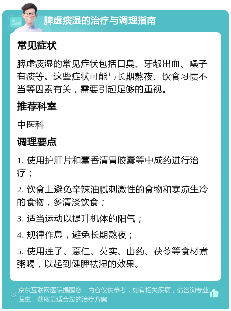 脾虚痰湿的治疗与调理指南 常见症状 脾虚痰湿的常见症状包括口臭、牙龈出血、嗓子有痰等。这些症状可能与长期熬夜、饮食习惯不当等因素有关，需要引起足够的重视。 推荐科室 中医科 调理要点 1. 使用护肝片和藿香清胃胶囊等中成药进行治疗； 2. 饮食上避免辛辣油腻刺激性的食物和寒凉生冷的食物，多清淡饮食； 3. 适当运动以提升机体的阳气； 4. 规律作息，避免长期熬夜； 5. 使用莲子、薏仁、芡实、山药、茯苓等食材煮粥喝，以起到健脾祛湿的效果。