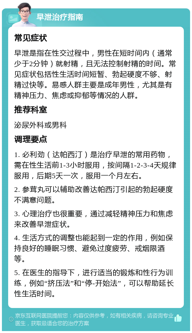 早泄治疗指南 常见症状 早泄是指在性交过程中，男性在短时间内（通常少于2分钟）就射精，且无法控制射精的时间。常见症状包括性生活时间短暂、勃起硬度不够、射精过快等。易感人群主要是成年男性，尤其是有精神压力、焦虑或抑郁等情况的人群。 推荐科室 泌尿外科或男科 调理要点 1. 必利劲（达帕西汀）是治疗早泄的常用药物，需在性生活前1-3小时服用，按间隔1-2-3-4天规律服用，后期5天一次，服用一个月左右。 2. 参茸丸可以辅助改善达帕西汀引起的勃起硬度不满意问题。 3. 心理治疗也很重要，通过减轻精神压力和焦虑来改善早泄症状。 4. 生活方式的调整也能起到一定的作用，例如保持良好的睡眠习惯、避免过度疲劳、戒烟限酒等。 5. 在医生的指导下，进行适当的锻炼和性行为训练，例如“挤压法”和“停-开始法”，可以帮助延长性生活时间。