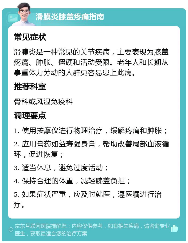 滑膜炎膝盖疼痛指南 常见症状 滑膜炎是一种常见的关节疾病，主要表现为膝盖疼痛、肿胀、僵硬和活动受限。老年人和长期从事重体力劳动的人群更容易患上此病。 推荐科室 骨科或风湿免疫科 调理要点 1. 使用按摩仪进行物理治疗，缓解疼痛和肿胀； 2. 应用膏药如益寿强身膏，帮助改善局部血液循环，促进恢复； 3. 适当休息，避免过度活动； 4. 保持合理的体重，减轻膝盖负担； 5. 如果症状严重，应及时就医，遵医嘱进行治疗。