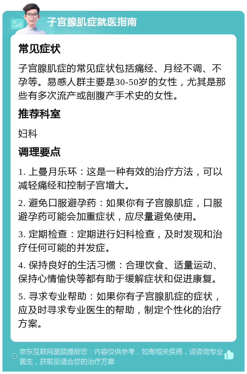 子宫腺肌症就医指南 常见症状 子宫腺肌症的常见症状包括痛经、月经不调、不孕等。易感人群主要是30-50岁的女性，尤其是那些有多次流产或剖腹产手术史的女性。 推荐科室 妇科 调理要点 1. 上曼月乐环：这是一种有效的治疗方法，可以减轻痛经和控制子宫增大。 2. 避免口服避孕药：如果你有子宫腺肌症，口服避孕药可能会加重症状，应尽量避免使用。 3. 定期检查：定期进行妇科检查，及时发现和治疗任何可能的并发症。 4. 保持良好的生活习惯：合理饮食、适量运动、保持心情愉快等都有助于缓解症状和促进康复。 5. 寻求专业帮助：如果你有子宫腺肌症的症状，应及时寻求专业医生的帮助，制定个性化的治疗方案。