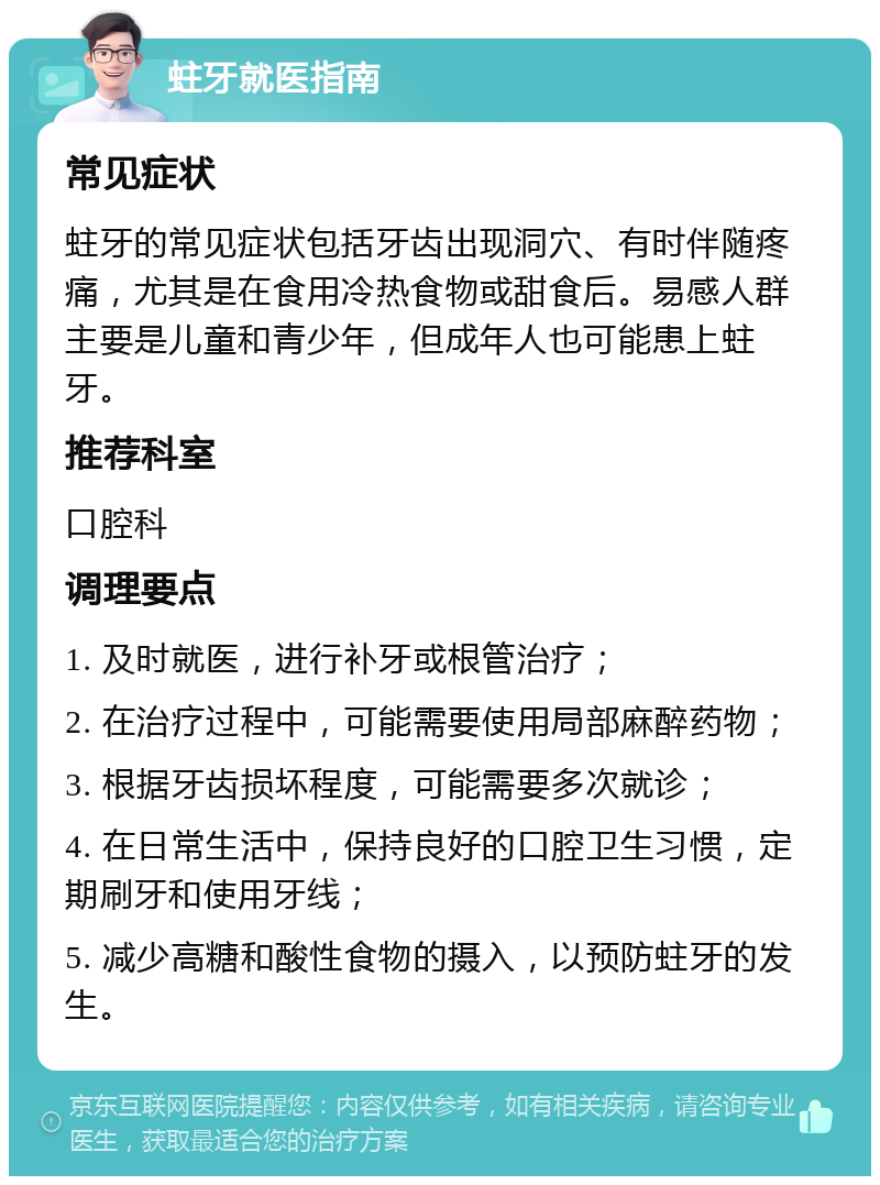 蛀牙就医指南 常见症状 蛀牙的常见症状包括牙齿出现洞穴、有时伴随疼痛，尤其是在食用冷热食物或甜食后。易感人群主要是儿童和青少年，但成年人也可能患上蛀牙。 推荐科室 口腔科 调理要点 1. 及时就医，进行补牙或根管治疗； 2. 在治疗过程中，可能需要使用局部麻醉药物； 3. 根据牙齿损坏程度，可能需要多次就诊； 4. 在日常生活中，保持良好的口腔卫生习惯，定期刷牙和使用牙线； 5. 减少高糖和酸性食物的摄入，以预防蛀牙的发生。