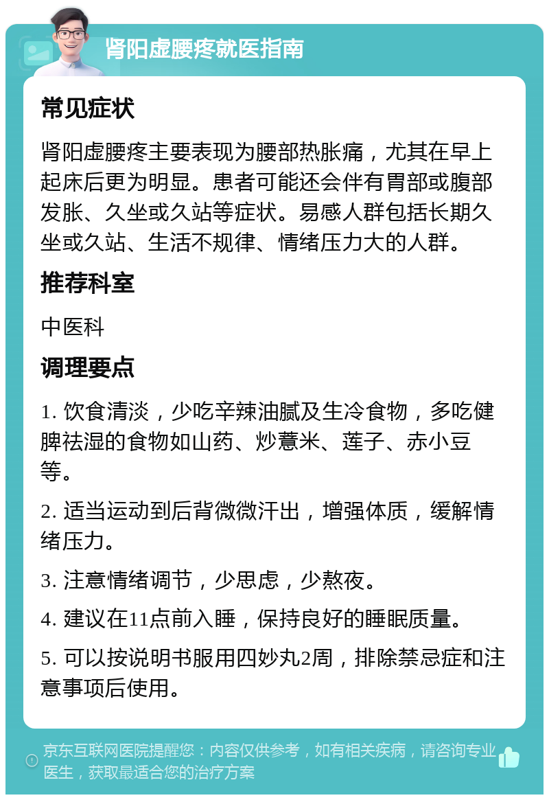 肾阳虚腰疼就医指南 常见症状 肾阳虚腰疼主要表现为腰部热胀痛，尤其在早上起床后更为明显。患者可能还会伴有胃部或腹部发胀、久坐或久站等症状。易感人群包括长期久坐或久站、生活不规律、情绪压力大的人群。 推荐科室 中医科 调理要点 1. 饮食清淡，少吃辛辣油腻及生冷食物，多吃健脾祛湿的食物如山药、炒薏米、莲子、赤小豆等。 2. 适当运动到后背微微汗出，增强体质，缓解情绪压力。 3. 注意情绪调节，少思虑，少熬夜。 4. 建议在11点前入睡，保持良好的睡眠质量。 5. 可以按说明书服用四妙丸2周，排除禁忌症和注意事项后使用。