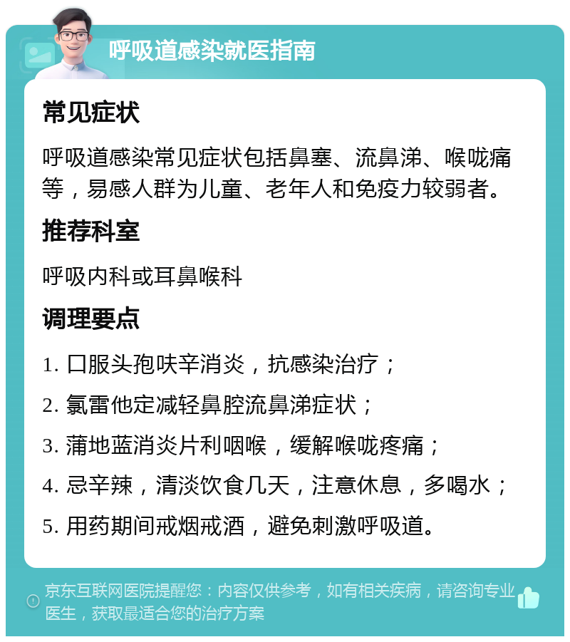 呼吸道感染就医指南 常见症状 呼吸道感染常见症状包括鼻塞、流鼻涕、喉咙痛等，易感人群为儿童、老年人和免疫力较弱者。 推荐科室 呼吸内科或耳鼻喉科 调理要点 1. 口服头孢呋辛消炎，抗感染治疗； 2. 氯雷他定减轻鼻腔流鼻涕症状； 3. 蒲地蓝消炎片利咽喉，缓解喉咙疼痛； 4. 忌辛辣，清淡饮食几天，注意休息，多喝水； 5. 用药期间戒烟戒酒，避免刺激呼吸道。