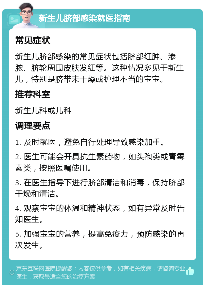 新生儿脐部感染就医指南 常见症状 新生儿脐部感染的常见症状包括脐部红肿、渗脓、脐轮周围皮肤发红等。这种情况多见于新生儿，特别是脐带未干燥或护理不当的宝宝。 推荐科室 新生儿科或儿科 调理要点 1. 及时就医，避免自行处理导致感染加重。 2. 医生可能会开具抗生素药物，如头孢类或青霉素类，按照医嘱使用。 3. 在医生指导下进行脐部清洁和消毒，保持脐部干燥和清洁。 4. 观察宝宝的体温和精神状态，如有异常及时告知医生。 5. 加强宝宝的营养，提高免疫力，预防感染的再次发生。