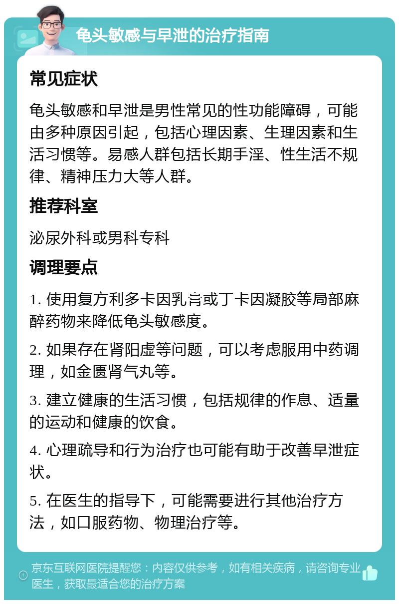 龟头敏感与早泄的治疗指南 常见症状 龟头敏感和早泄是男性常见的性功能障碍，可能由多种原因引起，包括心理因素、生理因素和生活习惯等。易感人群包括长期手淫、性生活不规律、精神压力大等人群。 推荐科室 泌尿外科或男科专科 调理要点 1. 使用复方利多卡因乳膏或丁卡因凝胶等局部麻醉药物来降低龟头敏感度。 2. 如果存在肾阳虚等问题，可以考虑服用中药调理，如金匮肾气丸等。 3. 建立健康的生活习惯，包括规律的作息、适量的运动和健康的饮食。 4. 心理疏导和行为治疗也可能有助于改善早泄症状。 5. 在医生的指导下，可能需要进行其他治疗方法，如口服药物、物理治疗等。