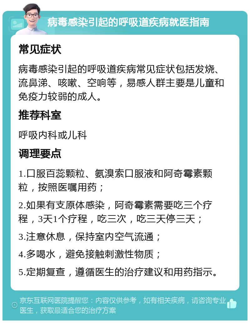 病毒感染引起的呼吸道疾病就医指南 常见症状 病毒感染引起的呼吸道疾病常见症状包括发烧、流鼻涕、咳嗽、空响等，易感人群主要是儿童和免疫力较弱的成人。 推荐科室 呼吸内科或儿科 调理要点 1.口服百蕊颗粒、氨溴索口服液和阿奇霉素颗粒，按照医嘱用药； 2.如果有支原体感染，阿奇霉素需要吃三个疗程，3天1个疗程，吃三次，吃三天停三天； 3.注意休息，保持室内空气流通； 4.多喝水，避免接触刺激性物质； 5.定期复查，遵循医生的治疗建议和用药指示。