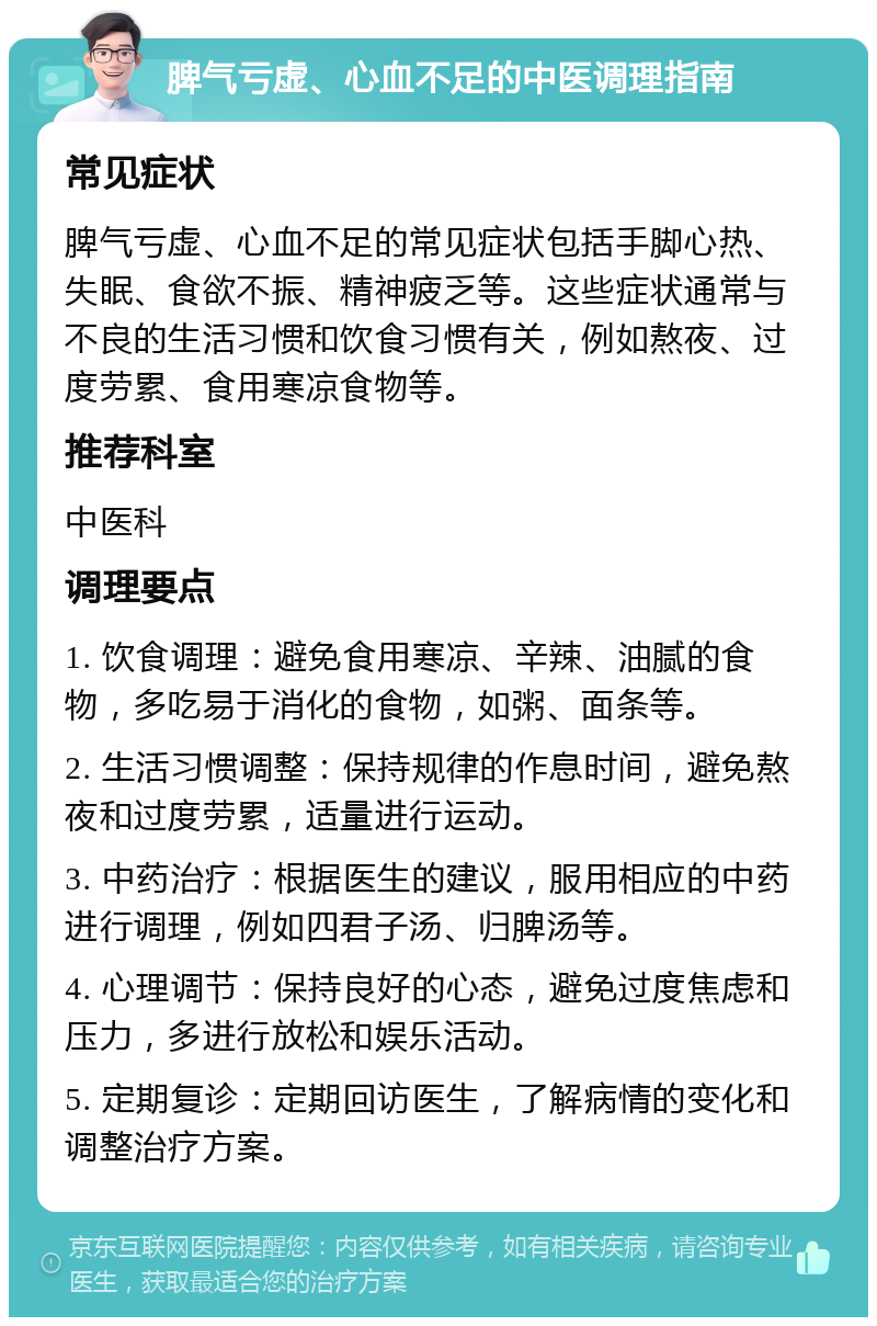 脾气亏虚、心血不足的中医调理指南 常见症状 脾气亏虚、心血不足的常见症状包括手脚心热、失眠、食欲不振、精神疲乏等。这些症状通常与不良的生活习惯和饮食习惯有关，例如熬夜、过度劳累、食用寒凉食物等。 推荐科室 中医科 调理要点 1. 饮食调理：避免食用寒凉、辛辣、油腻的食物，多吃易于消化的食物，如粥、面条等。 2. 生活习惯调整：保持规律的作息时间，避免熬夜和过度劳累，适量进行运动。 3. 中药治疗：根据医生的建议，服用相应的中药进行调理，例如四君子汤、归脾汤等。 4. 心理调节：保持良好的心态，避免过度焦虑和压力，多进行放松和娱乐活动。 5. 定期复诊：定期回访医生，了解病情的变化和调整治疗方案。