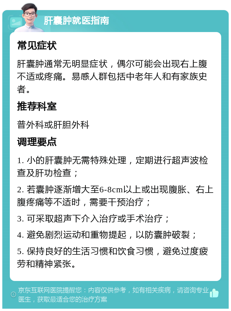 肝囊肿就医指南 常见症状 肝囊肿通常无明显症状，偶尔可能会出现右上腹不适或疼痛。易感人群包括中老年人和有家族史者。 推荐科室 普外科或肝胆外科 调理要点 1. 小的肝囊肿无需特殊处理，定期进行超声波检查及肝功检查； 2. 若囊肿逐渐增大至6-8cm以上或出现腹胀、右上腹疼痛等不适时，需要干预治疗； 3. 可采取超声下介入治疗或手术治疗； 4. 避免剧烈运动和重物提起，以防囊肿破裂； 5. 保持良好的生活习惯和饮食习惯，避免过度疲劳和精神紧张。