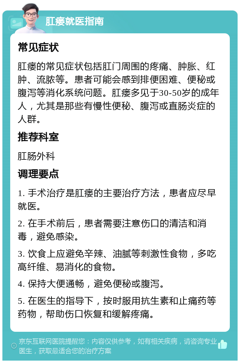 肛瘘就医指南 常见症状 肛瘘的常见症状包括肛门周围的疼痛、肿胀、红肿、流脓等。患者可能会感到排便困难、便秘或腹泻等消化系统问题。肛瘘多见于30-50岁的成年人，尤其是那些有慢性便秘、腹泻或直肠炎症的人群。 推荐科室 肛肠外科 调理要点 1. 手术治疗是肛瘘的主要治疗方法，患者应尽早就医。 2. 在手术前后，患者需要注意伤口的清洁和消毒，避免感染。 3. 饮食上应避免辛辣、油腻等刺激性食物，多吃高纤维、易消化的食物。 4. 保持大便通畅，避免便秘或腹泻。 5. 在医生的指导下，按时服用抗生素和止痛药等药物，帮助伤口恢复和缓解疼痛。