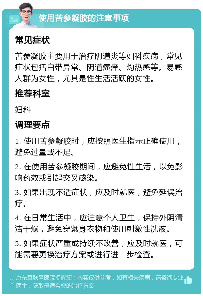 使用苦参凝胶的注意事项 常见症状 苦参凝胶主要用于治疗阴道炎等妇科疾病，常见症状包括白带异常、阴道瘙痒、灼热感等。易感人群为女性，尤其是性生活活跃的女性。 推荐科室 妇科 调理要点 1. 使用苦参凝胶时，应按照医生指示正确使用，避免过量或不足。 2. 在使用苦参凝胶期间，应避免性生活，以免影响药效或引起交叉感染。 3. 如果出现不适症状，应及时就医，避免延误治疗。 4. 在日常生活中，应注意个人卫生，保持外阴清洁干燥，避免穿紧身衣物和使用刺激性洗液。 5. 如果症状严重或持续不改善，应及时就医，可能需要更换治疗方案或进行进一步检查。