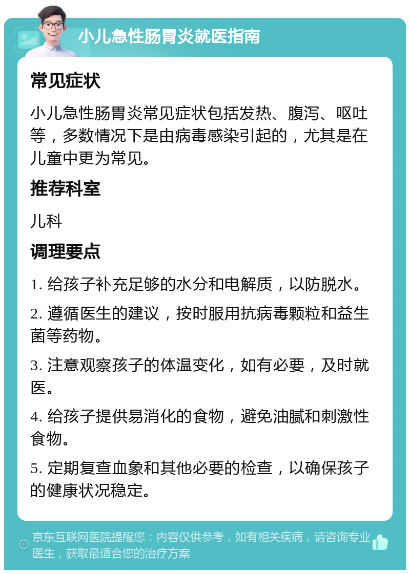 小儿急性肠胃炎就医指南 常见症状 小儿急性肠胃炎常见症状包括发热、腹泻、呕吐等，多数情况下是由病毒感染引起的，尤其是在儿童中更为常见。 推荐科室 儿科 调理要点 1. 给孩子补充足够的水分和电解质，以防脱水。 2. 遵循医生的建议，按时服用抗病毒颗粒和益生菌等药物。 3. 注意观察孩子的体温变化，如有必要，及时就医。 4. 给孩子提供易消化的食物，避免油腻和刺激性食物。 5. 定期复查血象和其他必要的检查，以确保孩子的健康状况稳定。