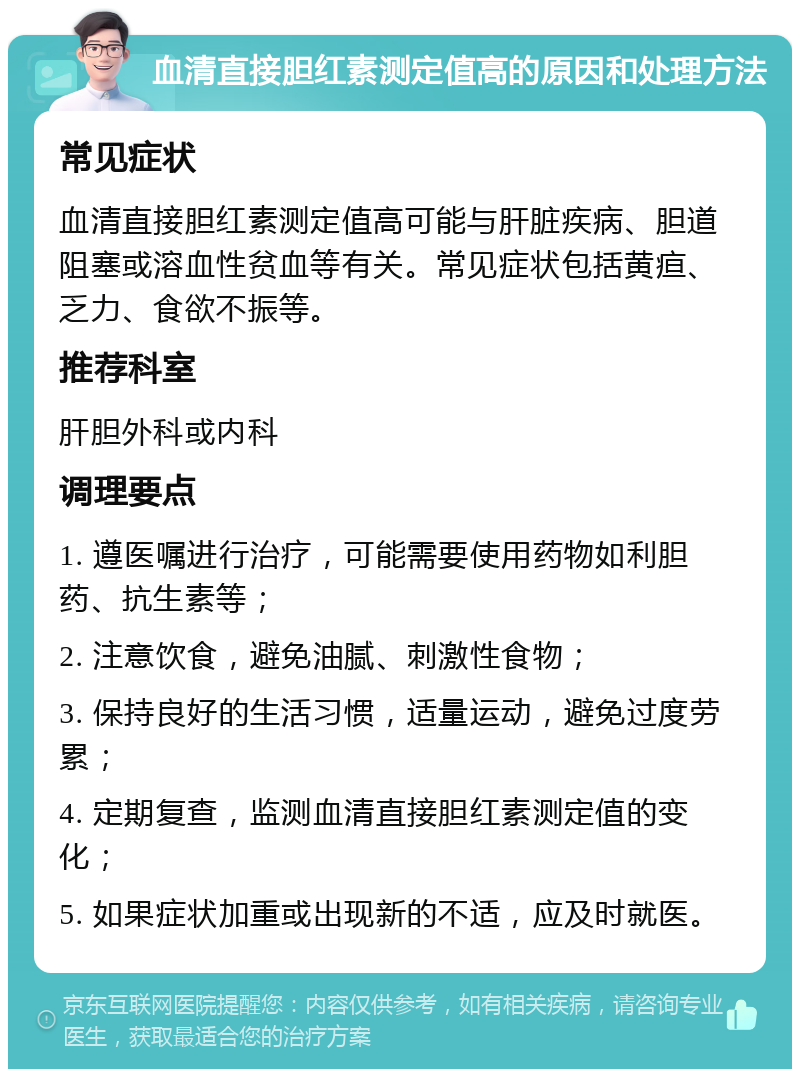 血清直接胆红素测定值高的原因和处理方法 常见症状 血清直接胆红素测定值高可能与肝脏疾病、胆道阻塞或溶血性贫血等有关。常见症状包括黄疸、乏力、食欲不振等。 推荐科室 肝胆外科或内科 调理要点 1. 遵医嘱进行治疗，可能需要使用药物如利胆药、抗生素等； 2. 注意饮食，避免油腻、刺激性食物； 3. 保持良好的生活习惯，适量运动，避免过度劳累； 4. 定期复查，监测血清直接胆红素测定值的变化； 5. 如果症状加重或出现新的不适，应及时就医。