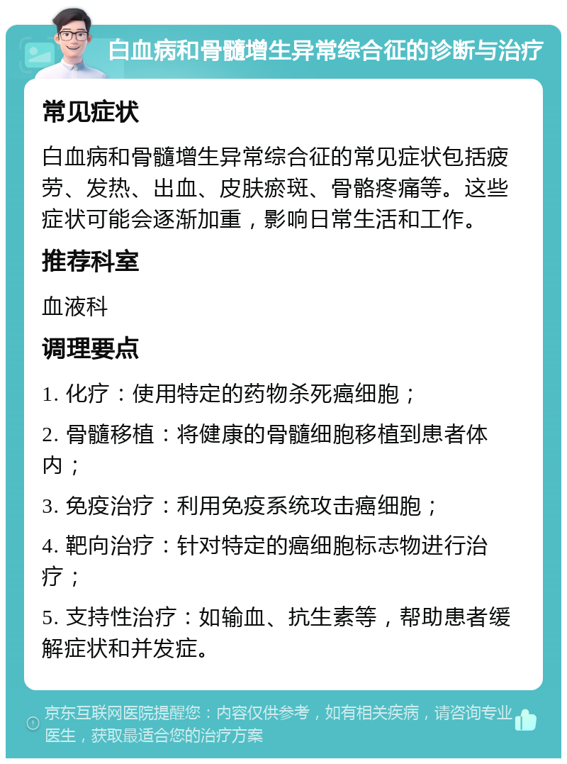 白血病和骨髓增生异常综合征的诊断与治疗 常见症状 白血病和骨髓增生异常综合征的常见症状包括疲劳、发热、出血、皮肤瘀斑、骨骼疼痛等。这些症状可能会逐渐加重，影响日常生活和工作。 推荐科室 血液科 调理要点 1. 化疗：使用特定的药物杀死癌细胞； 2. 骨髓移植：将健康的骨髓细胞移植到患者体内； 3. 免疫治疗：利用免疫系统攻击癌细胞； 4. 靶向治疗：针对特定的癌细胞标志物进行治疗； 5. 支持性治疗：如输血、抗生素等，帮助患者缓解症状和并发症。