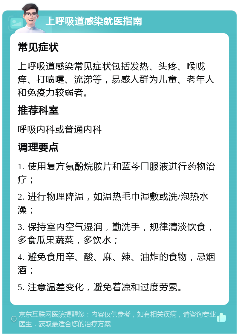 上呼吸道感染就医指南 常见症状 上呼吸道感染常见症状包括发热、头疼、喉咙痒、打喷嚏、流涕等，易感人群为儿童、老年人和免疫力较弱者。 推荐科室 呼吸内科或普通内科 调理要点 1. 使用复方氨酚烷胺片和蓝芩口服液进行药物治疗； 2. 进行物理降温，如温热毛巾湿敷或洗/泡热水澡； 3. 保持室内空气湿润，勤洗手，规律清淡饮食，多食瓜果蔬菜，多饮水； 4. 避免食用辛、酸、麻、辣、油炸的食物，忌烟酒； 5. 注意温差变化，避免着凉和过度劳累。