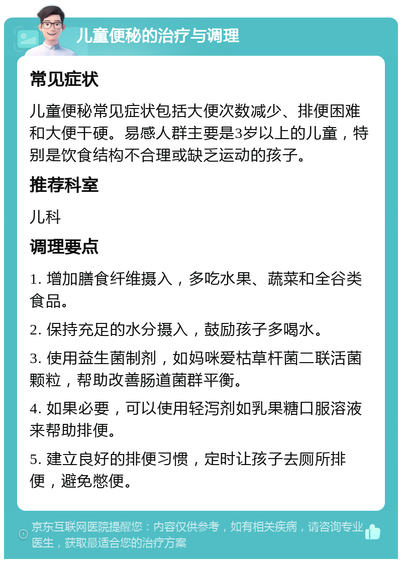 儿童便秘的治疗与调理 常见症状 儿童便秘常见症状包括大便次数减少、排便困难和大便干硬。易感人群主要是3岁以上的儿童，特别是饮食结构不合理或缺乏运动的孩子。 推荐科室 儿科 调理要点 1. 增加膳食纤维摄入，多吃水果、蔬菜和全谷类食品。 2. 保持充足的水分摄入，鼓励孩子多喝水。 3. 使用益生菌制剂，如妈咪爱枯草杆菌二联活菌颗粒，帮助改善肠道菌群平衡。 4. 如果必要，可以使用轻泻剂如乳果糖口服溶液来帮助排便。 5. 建立良好的排便习惯，定时让孩子去厕所排便，避免憋便。