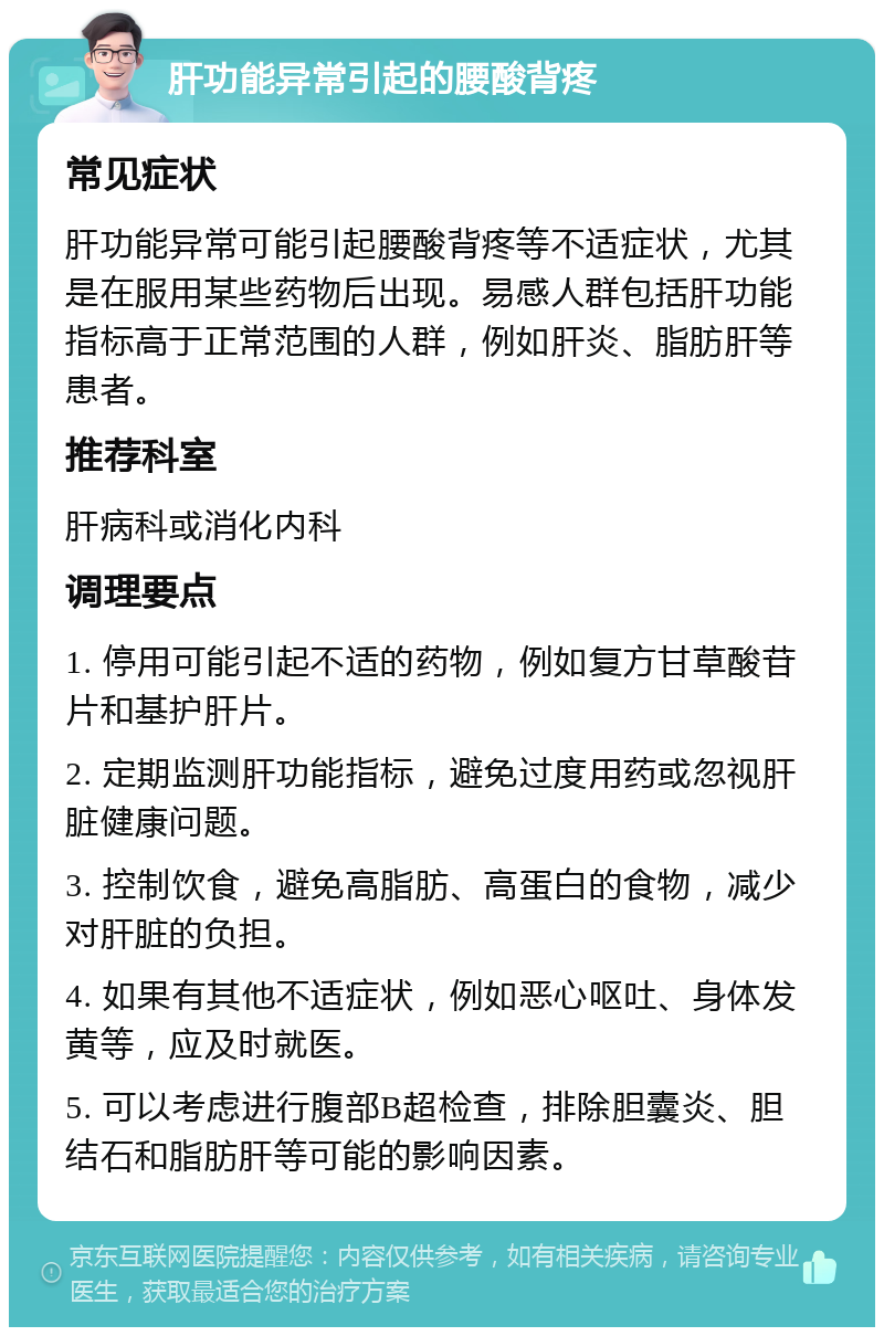 肝功能异常引起的腰酸背疼 常见症状 肝功能异常可能引起腰酸背疼等不适症状，尤其是在服用某些药物后出现。易感人群包括肝功能指标高于正常范围的人群，例如肝炎、脂肪肝等患者。 推荐科室 肝病科或消化内科 调理要点 1. 停用可能引起不适的药物，例如复方甘草酸苷片和基护肝片。 2. 定期监测肝功能指标，避免过度用药或忽视肝脏健康问题。 3. 控制饮食，避免高脂肪、高蛋白的食物，减少对肝脏的负担。 4. 如果有其他不适症状，例如恶心呕吐、身体发黄等，应及时就医。 5. 可以考虑进行腹部B超检查，排除胆囊炎、胆结石和脂肪肝等可能的影响因素。