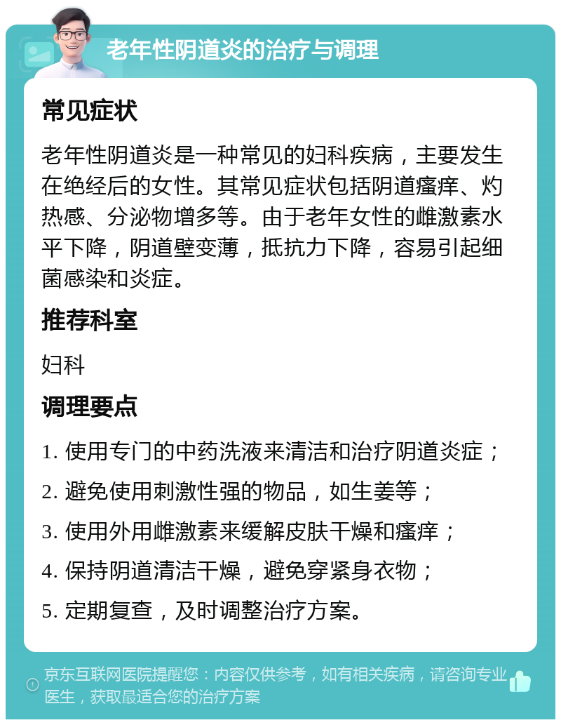 老年性阴道炎的治疗与调理 常见症状 老年性阴道炎是一种常见的妇科疾病，主要发生在绝经后的女性。其常见症状包括阴道瘙痒、灼热感、分泌物增多等。由于老年女性的雌激素水平下降，阴道壁变薄，抵抗力下降，容易引起细菌感染和炎症。 推荐科室 妇科 调理要点 1. 使用专门的中药洗液来清洁和治疗阴道炎症； 2. 避免使用刺激性强的物品，如生姜等； 3. 使用外用雌激素来缓解皮肤干燥和瘙痒； 4. 保持阴道清洁干燥，避免穿紧身衣物； 5. 定期复查，及时调整治疗方案。