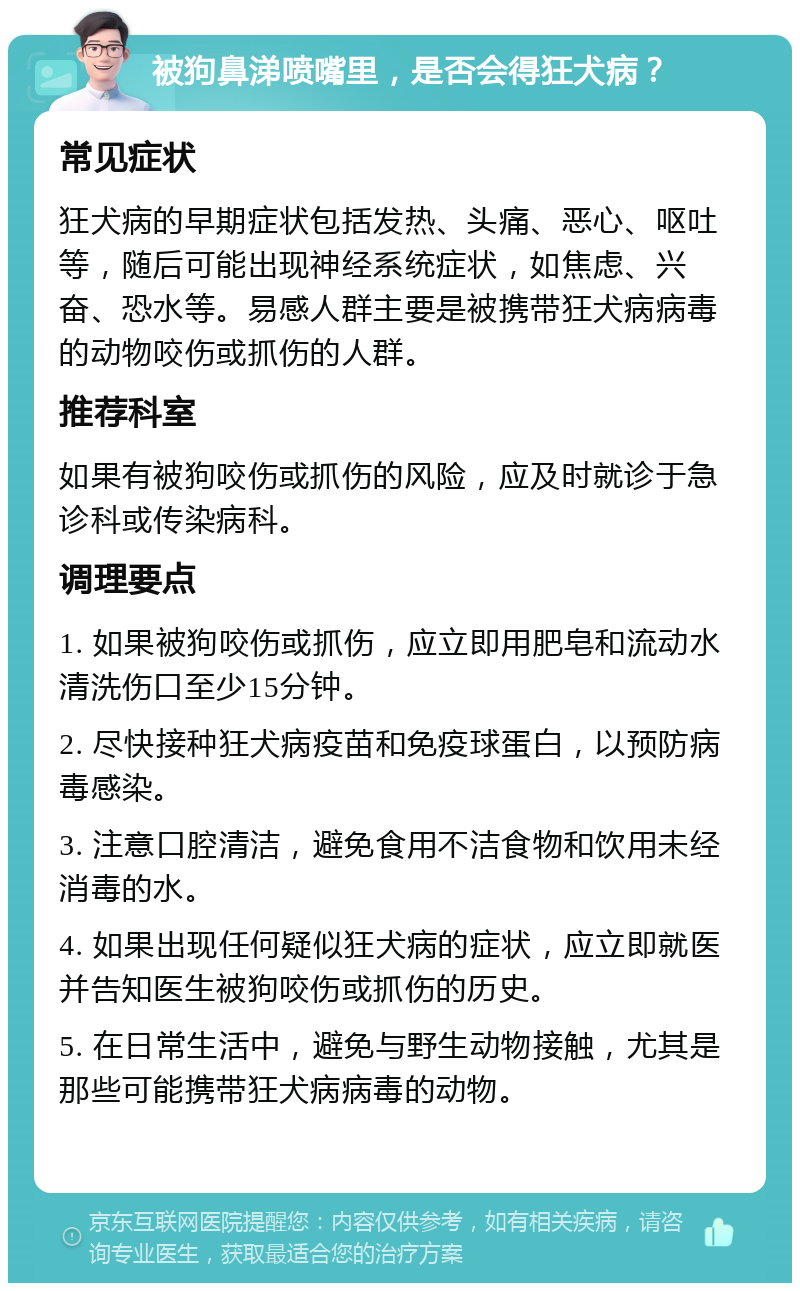 被狗鼻涕喷嘴里，是否会得狂犬病？ 常见症状 狂犬病的早期症状包括发热、头痛、恶心、呕吐等，随后可能出现神经系统症状，如焦虑、兴奋、恐水等。易感人群主要是被携带狂犬病病毒的动物咬伤或抓伤的人群。 推荐科室 如果有被狗咬伤或抓伤的风险，应及时就诊于急诊科或传染病科。 调理要点 1. 如果被狗咬伤或抓伤，应立即用肥皂和流动水清洗伤口至少15分钟。 2. 尽快接种狂犬病疫苗和免疫球蛋白，以预防病毒感染。 3. 注意口腔清洁，避免食用不洁食物和饮用未经消毒的水。 4. 如果出现任何疑似狂犬病的症状，应立即就医并告知医生被狗咬伤或抓伤的历史。 5. 在日常生活中，避免与野生动物接触，尤其是那些可能携带狂犬病病毒的动物。