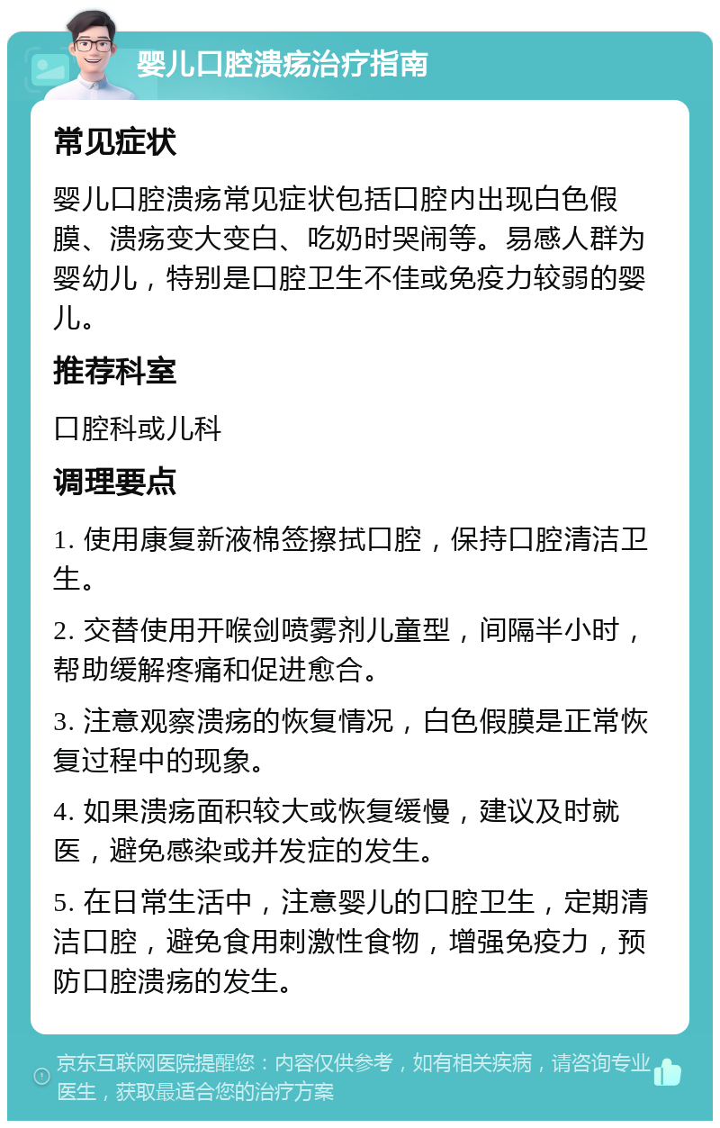 婴儿口腔溃疡治疗指南 常见症状 婴儿口腔溃疡常见症状包括口腔内出现白色假膜、溃疡变大变白、吃奶时哭闹等。易感人群为婴幼儿，特别是口腔卫生不佳或免疫力较弱的婴儿。 推荐科室 口腔科或儿科 调理要点 1. 使用康复新液棉签擦拭口腔，保持口腔清洁卫生。 2. 交替使用开喉剑喷雾剂儿童型，间隔半小时，帮助缓解疼痛和促进愈合。 3. 注意观察溃疡的恢复情况，白色假膜是正常恢复过程中的现象。 4. 如果溃疡面积较大或恢复缓慢，建议及时就医，避免感染或并发症的发生。 5. 在日常生活中，注意婴儿的口腔卫生，定期清洁口腔，避免食用刺激性食物，增强免疫力，预防口腔溃疡的发生。