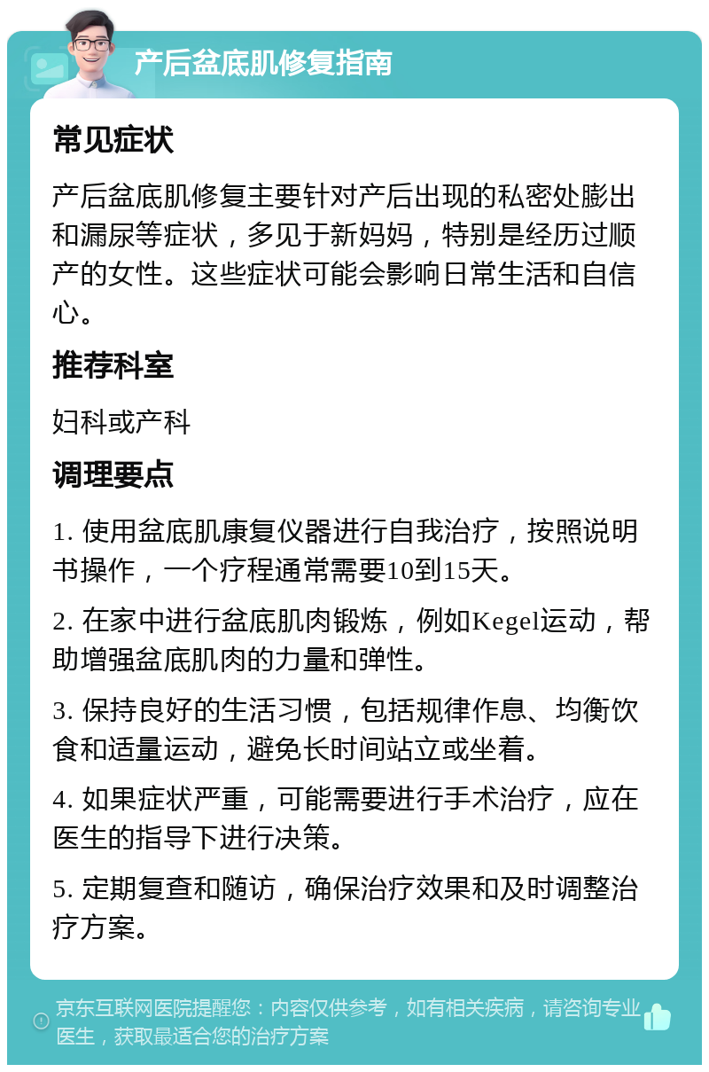 产后盆底肌修复指南 常见症状 产后盆底肌修复主要针对产后出现的私密处膨出和漏尿等症状，多见于新妈妈，特别是经历过顺产的女性。这些症状可能会影响日常生活和自信心。 推荐科室 妇科或产科 调理要点 1. 使用盆底肌康复仪器进行自我治疗，按照说明书操作，一个疗程通常需要10到15天。 2. 在家中进行盆底肌肉锻炼，例如Kegel运动，帮助增强盆底肌肉的力量和弹性。 3. 保持良好的生活习惯，包括规律作息、均衡饮食和适量运动，避免长时间站立或坐着。 4. 如果症状严重，可能需要进行手术治疗，应在医生的指导下进行决策。 5. 定期复查和随访，确保治疗效果和及时调整治疗方案。