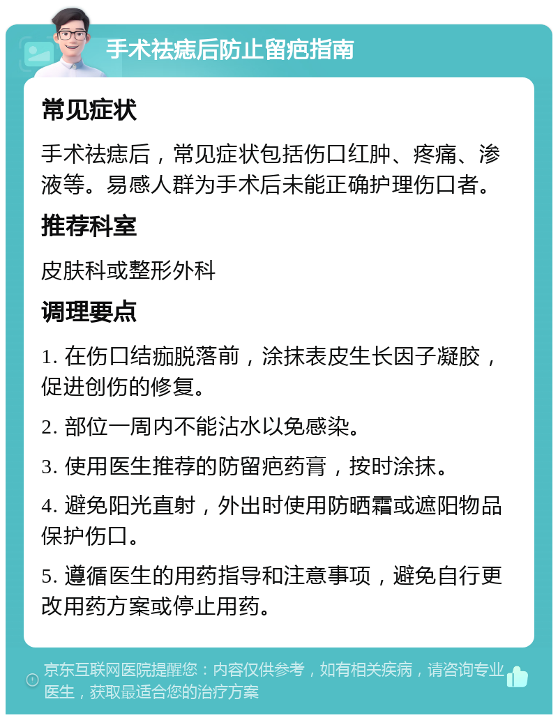 手术祛痣后防止留疤指南 常见症状 手术祛痣后，常见症状包括伤口红肿、疼痛、渗液等。易感人群为手术后未能正确护理伤口者。 推荐科室 皮肤科或整形外科 调理要点 1. 在伤口结痂脱落前，涂抹表皮生长因子凝胶，促进创伤的修复。 2. 部位一周内不能沾水以免感染。 3. 使用医生推荐的防留疤药膏，按时涂抹。 4. 避免阳光直射，外出时使用防晒霜或遮阳物品保护伤口。 5. 遵循医生的用药指导和注意事项，避免自行更改用药方案或停止用药。