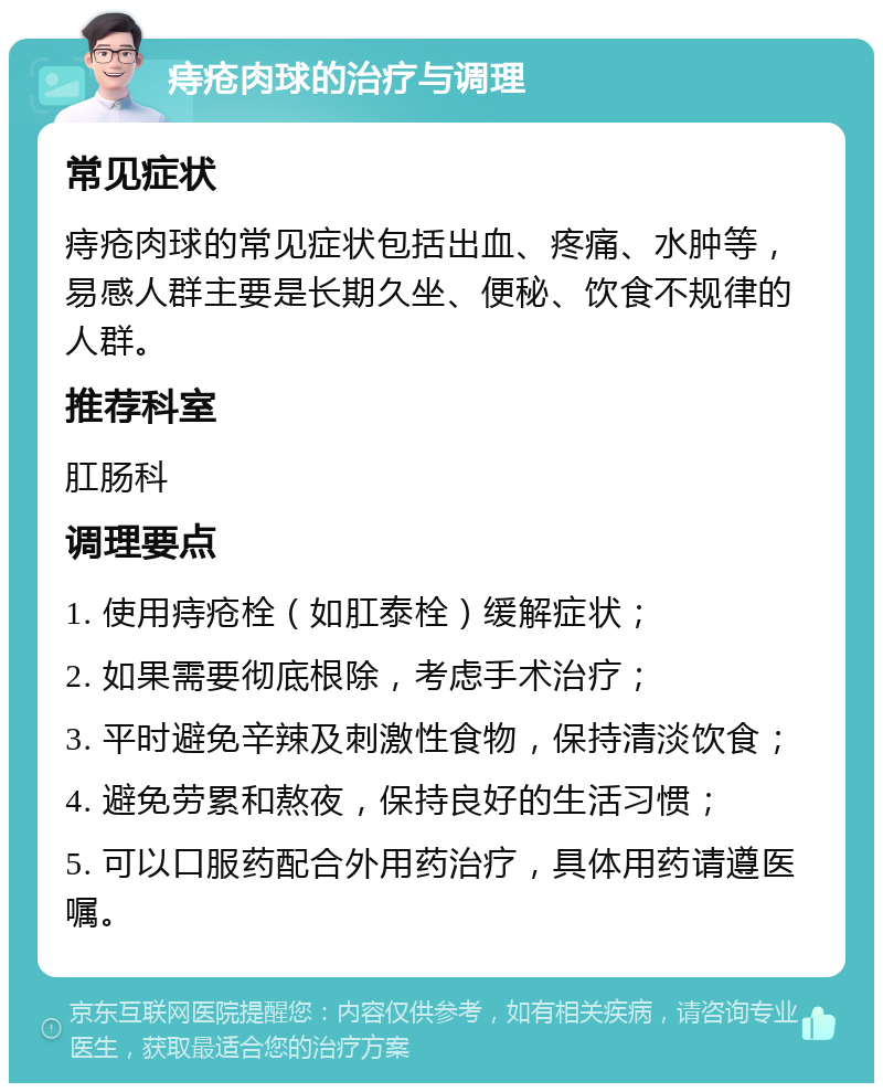 痔疮肉球的治疗与调理 常见症状 痔疮肉球的常见症状包括出血、疼痛、水肿等，易感人群主要是长期久坐、便秘、饮食不规律的人群。 推荐科室 肛肠科 调理要点 1. 使用痔疮栓（如肛泰栓）缓解症状； 2. 如果需要彻底根除，考虑手术治疗； 3. 平时避免辛辣及刺激性食物，保持清淡饮食； 4. 避免劳累和熬夜，保持良好的生活习惯； 5. 可以口服药配合外用药治疗，具体用药请遵医嘱。