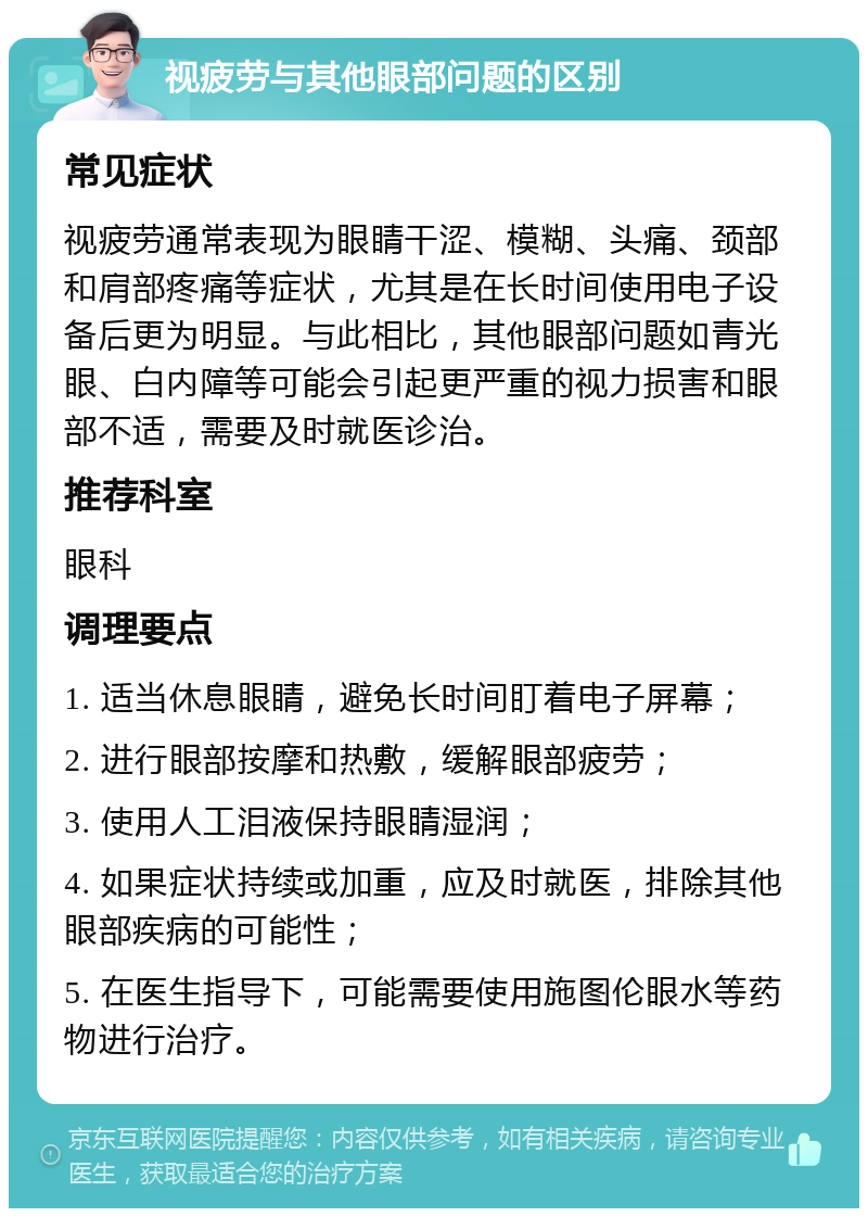 视疲劳与其他眼部问题的区别 常见症状 视疲劳通常表现为眼睛干涩、模糊、头痛、颈部和肩部疼痛等症状，尤其是在长时间使用电子设备后更为明显。与此相比，其他眼部问题如青光眼、白内障等可能会引起更严重的视力损害和眼部不适，需要及时就医诊治。 推荐科室 眼科 调理要点 1. 适当休息眼睛，避免长时间盯着电子屏幕； 2. 进行眼部按摩和热敷，缓解眼部疲劳； 3. 使用人工泪液保持眼睛湿润； 4. 如果症状持续或加重，应及时就医，排除其他眼部疾病的可能性； 5. 在医生指导下，可能需要使用施图伦眼水等药物进行治疗。