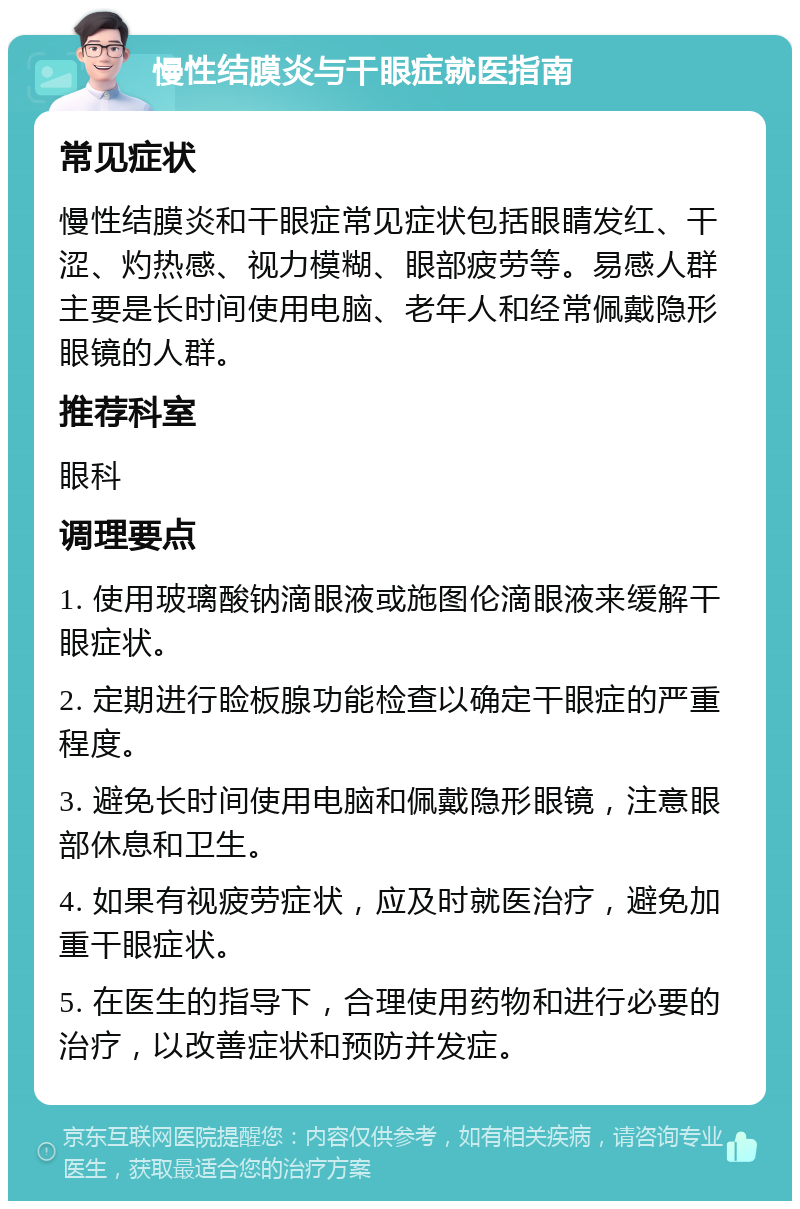 慢性结膜炎与干眼症就医指南 常见症状 慢性结膜炎和干眼症常见症状包括眼睛发红、干涩、灼热感、视力模糊、眼部疲劳等。易感人群主要是长时间使用电脑、老年人和经常佩戴隐形眼镜的人群。 推荐科室 眼科 调理要点 1. 使用玻璃酸钠滴眼液或施图伦滴眼液来缓解干眼症状。 2. 定期进行睑板腺功能检查以确定干眼症的严重程度。 3. 避免长时间使用电脑和佩戴隐形眼镜，注意眼部休息和卫生。 4. 如果有视疲劳症状，应及时就医治疗，避免加重干眼症状。 5. 在医生的指导下，合理使用药物和进行必要的治疗，以改善症状和预防并发症。