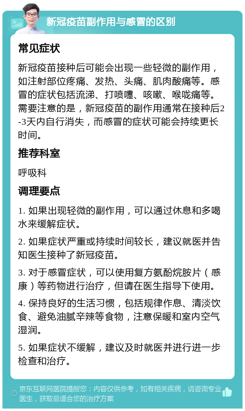 新冠疫苗副作用与感冒的区别 常见症状 新冠疫苗接种后可能会出现一些轻微的副作用，如注射部位疼痛、发热、头痛、肌肉酸痛等。感冒的症状包括流涕、打喷嚏、咳嗽、喉咙痛等。需要注意的是，新冠疫苗的副作用通常在接种后2-3天内自行消失，而感冒的症状可能会持续更长时间。 推荐科室 呼吸科 调理要点 1. 如果出现轻微的副作用，可以通过休息和多喝水来缓解症状。 2. 如果症状严重或持续时间较长，建议就医并告知医生接种了新冠疫苗。 3. 对于感冒症状，可以使用复方氨酚烷胺片（感康）等药物进行治疗，但请在医生指导下使用。 4. 保持良好的生活习惯，包括规律作息、清淡饮食、避免油腻辛辣等食物，注意保暖和室内空气湿润。 5. 如果症状不缓解，建议及时就医并进行进一步检查和治疗。