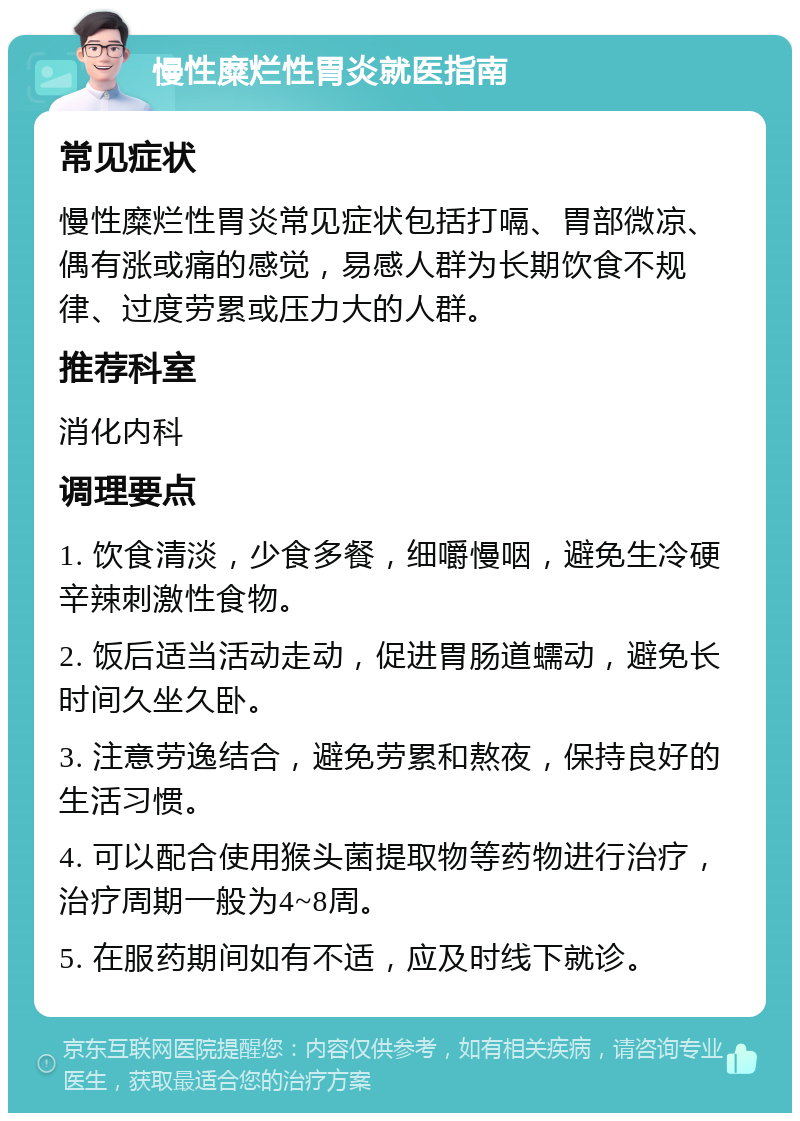 慢性糜烂性胃炎就医指南 常见症状 慢性糜烂性胃炎常见症状包括打嗝、胃部微凉、偶有涨或痛的感觉，易感人群为长期饮食不规律、过度劳累或压力大的人群。 推荐科室 消化内科 调理要点 1. 饮食清淡，少食多餐，细嚼慢咽，避免生冷硬辛辣刺激性食物。 2. 饭后适当活动走动，促进胃肠道蠕动，避免长时间久坐久卧。 3. 注意劳逸结合，避免劳累和熬夜，保持良好的生活习惯。 4. 可以配合使用猴头菌提取物等药物进行治疗，治疗周期一般为4~8周。 5. 在服药期间如有不适，应及时线下就诊。