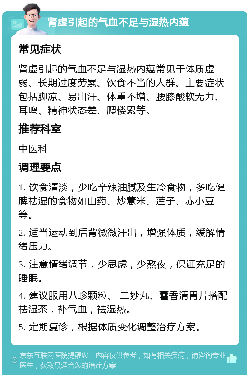 肾虚引起的气血不足与湿热内蕴 常见症状 肾虚引起的气血不足与湿热内蕴常见于体质虚弱、长期过度劳累、饮食不当的人群。主要症状包括脚凉、易出汗、体重不增、腰膝酸软无力、耳鸣、精神状态差、爬楼累等。 推荐科室 中医科 调理要点 1. 饮食清淡，少吃辛辣油腻及生冷食物，多吃健脾祛湿的食物如山药、炒薏米、莲子、赤小豆等。 2. 适当运动到后背微微汗出，增强体质，缓解情绪压力。 3. 注意情绪调节，少思虑，少熬夜，保证充足的睡眠。 4. 建议服用八珍颗粒、 二妙丸、藿香清胃片搭配祛湿茶，补气血，祛湿热。 5. 定期复诊，根据体质变化调整治疗方案。