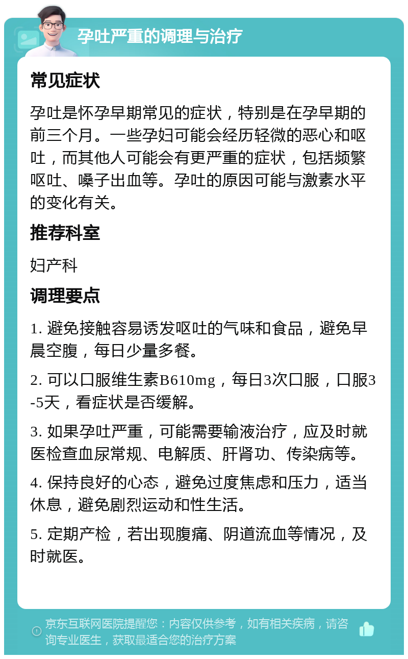 孕吐严重的调理与治疗 常见症状 孕吐是怀孕早期常见的症状，特别是在孕早期的前三个月。一些孕妇可能会经历轻微的恶心和呕吐，而其他人可能会有更严重的症状，包括频繁呕吐、嗓子出血等。孕吐的原因可能与激素水平的变化有关。 推荐科室 妇产科 调理要点 1. 避免接触容易诱发呕吐的气味和食品，避免早晨空腹，每日少量多餐。 2. 可以口服维生素B610mg，每日3次口服，口服3-5天，看症状是否缓解。 3. 如果孕吐严重，可能需要输液治疗，应及时就医检查血尿常规、电解质、肝肾功、传染病等。 4. 保持良好的心态，避免过度焦虑和压力，适当休息，避免剧烈运动和性生活。 5. 定期产检，若出现腹痛、阴道流血等情况，及时就医。