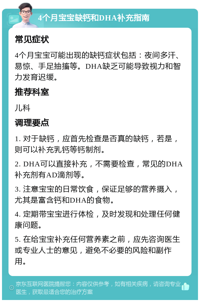 4个月宝宝缺钙和DHA补充指南 常见症状 4个月宝宝可能出现的缺钙症状包括：夜间多汗、易惊、手足抽搐等。DHA缺乏可能导致视力和智力发育迟缓。 推荐科室 儿科 调理要点 1. 对于缺钙，应首先检查是否真的缺钙，若是，则可以补充乳钙等钙制剂。 2. DHA可以直接补充，不需要检查，常见的DHA补充剂有AD滴剂等。 3. 注意宝宝的日常饮食，保证足够的营养摄入，尤其是富含钙和DHA的食物。 4. 定期带宝宝进行体检，及时发现和处理任何健康问题。 5. 在给宝宝补充任何营养素之前，应先咨询医生或专业人士的意见，避免不必要的风险和副作用。