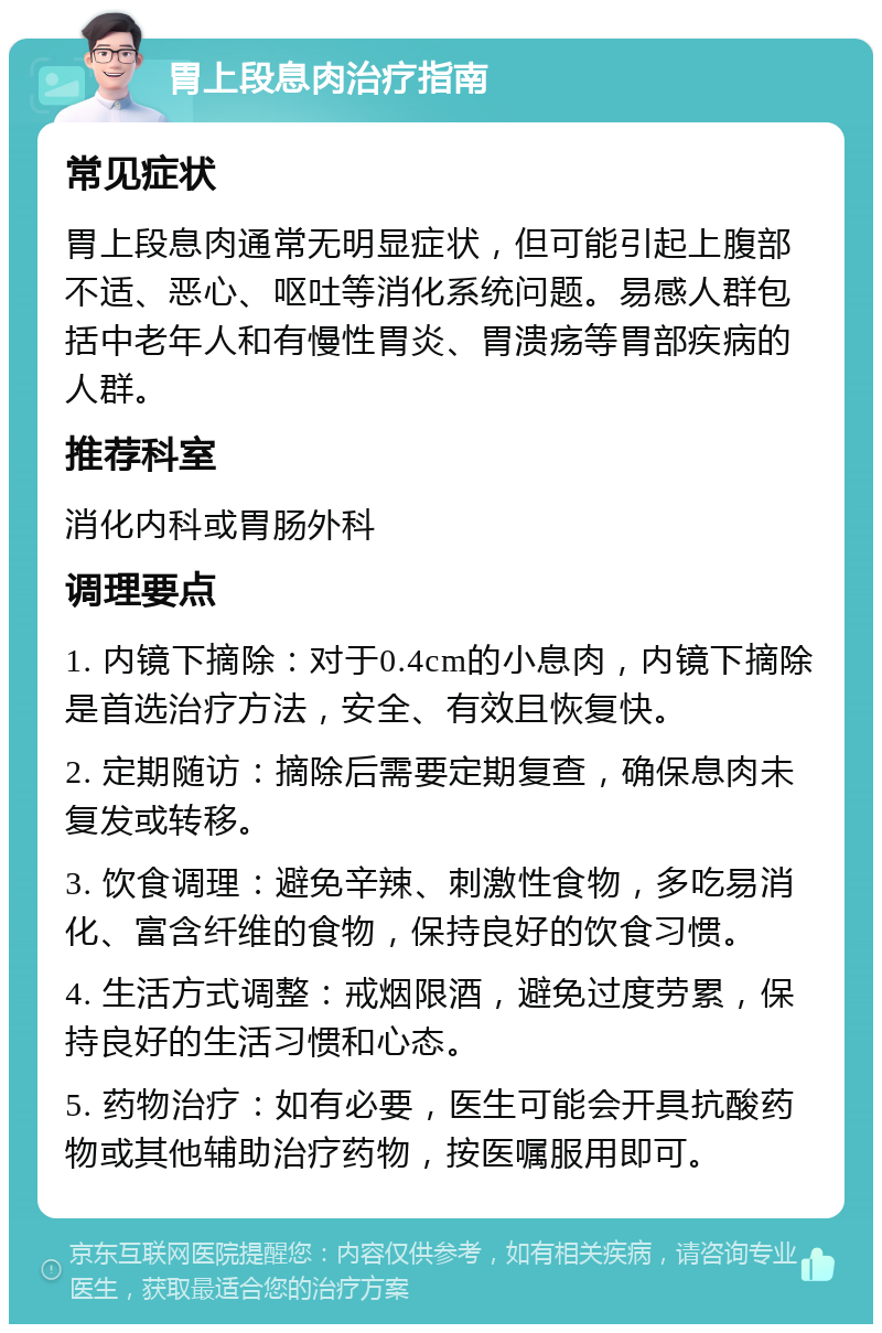 胃上段息肉治疗指南 常见症状 胃上段息肉通常无明显症状，但可能引起上腹部不适、恶心、呕吐等消化系统问题。易感人群包括中老年人和有慢性胃炎、胃溃疡等胃部疾病的人群。 推荐科室 消化内科或胃肠外科 调理要点 1. 内镜下摘除：对于0.4cm的小息肉，内镜下摘除是首选治疗方法，安全、有效且恢复快。 2. 定期随访：摘除后需要定期复查，确保息肉未复发或转移。 3. 饮食调理：避免辛辣、刺激性食物，多吃易消化、富含纤维的食物，保持良好的饮食习惯。 4. 生活方式调整：戒烟限酒，避免过度劳累，保持良好的生活习惯和心态。 5. 药物治疗：如有必要，医生可能会开具抗酸药物或其他辅助治疗药物，按医嘱服用即可。