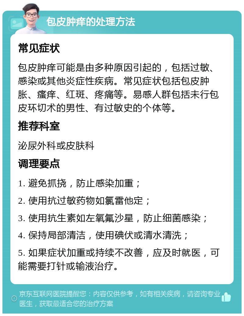 包皮肿痒的处理方法 常见症状 包皮肿痒可能是由多种原因引起的，包括过敏、感染或其他炎症性疾病。常见症状包括包皮肿胀、瘙痒、红斑、疼痛等。易感人群包括未行包皮环切术的男性、有过敏史的个体等。 推荐科室 泌尿外科或皮肤科 调理要点 1. 避免抓挠，防止感染加重； 2. 使用抗过敏药物如氯雷他定； 3. 使用抗生素如左氧氟沙星，防止细菌感染； 4. 保持局部清洁，使用碘伏或清水清洗； 5. 如果症状加重或持续不改善，应及时就医，可能需要打针或输液治疗。