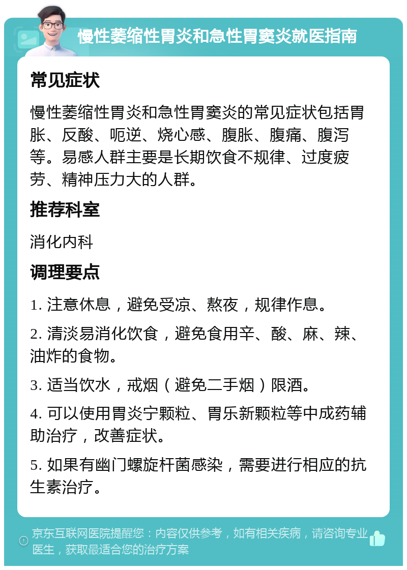 慢性萎缩性胃炎和急性胃窦炎就医指南 常见症状 慢性萎缩性胃炎和急性胃窦炎的常见症状包括胃胀、反酸、呃逆、烧心感、腹胀、腹痛、腹泻等。易感人群主要是长期饮食不规律、过度疲劳、精神压力大的人群。 推荐科室 消化内科 调理要点 1. 注意休息，避免受凉、熬夜，规律作息。 2. 清淡易消化饮食，避免食用辛、酸、麻、辣、油炸的食物。 3. 适当饮水，戒烟（避免二手烟）限酒。 4. 可以使用胃炎宁颗粒、胃乐新颗粒等中成药辅助治疗，改善症状。 5. 如果有幽门螺旋杆菌感染，需要进行相应的抗生素治疗。