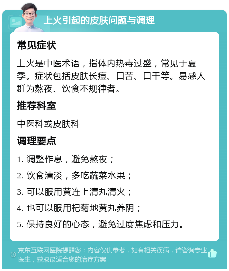 上火引起的皮肤问题与调理 常见症状 上火是中医术语，指体内热毒过盛，常见于夏季。症状包括皮肤长痘、口苦、口干等。易感人群为熬夜、饮食不规律者。 推荐科室 中医科或皮肤科 调理要点 1. 调整作息，避免熬夜； 2. 饮食清淡，多吃蔬菜水果； 3. 可以服用黄连上清丸清火； 4. 也可以服用杞菊地黄丸养阴； 5. 保持良好的心态，避免过度焦虑和压力。